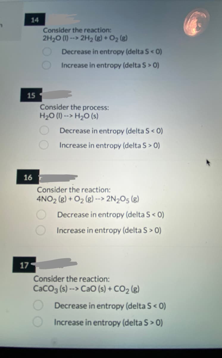 14
Consider the reaction:
2H20 (1) --> 2H2 (g) + O2 (g)
Decrease in entropy (delta S< 0)
Increase in entropy (delta S> 0)
15
Consider the process:
H20 (1) --> H2O (s)
Decrease in entropy (delta S< 0)
Increase in entropy (delta S> 0)
16
Consider the reaction:
4NO2 (g) + O2 (g) --> 2N2O5 (g)
Decrease in entropy (delta S< 0)
Increase in entropy (delta S> 0)
17
Consider the reaction:
CaCO3 (s) --> CaO (s) + CO2 (g)
Decrease in entropy (delta S< 0)
Increase in entropy (delta S> 0)
