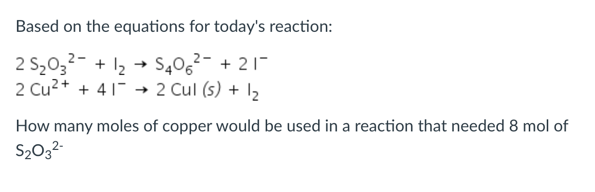 Based on the equations for today's reaction:
2 S2032- + 12 + S406²- + 21-
2 Cu2+ + 41
2 Cul (s) + I2
How many moles of copper would be used in a reaction that needed 8 mol of
S2032-
