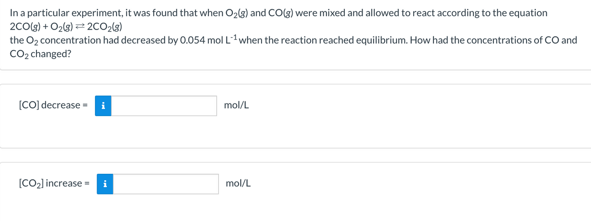 In a particular experiment, it was found that when O2(g) and CO(g) were mixed and allowed to react according to the equation
2CO(g) + O2(g) 2CO2(g)
the O2 concentration had decreased by 0.054 mol L1 when the reaction reached equilibrium. How had the concentrations of CO and
CO2 changed?
[CO] decrease =
mol/L
[CO2] increase =
mol/L
