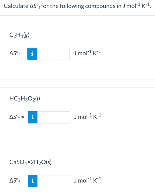 Calculate AS°; for the following compounds in J mol1 K-1.
C2H4(g)
AS°f= i
J mol1 K1
HC2H3O2(1)
AS°f = i
J mol1 K1
CaSO4•2H2O(s)
AS°f = i
J mol1 K1
