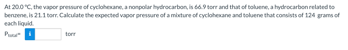 At 20.0 °C, the vapor pressure of cyclohexane, a nonpolar hydrocarbon, is 66.9 torr and that of toluene, a hydrocarbon related to
benzene, is 21.1 torr. Calculate the expected vapor pressure of a mixture of cyclohexane and toluene that consists of 124 grams of
each liquid.
Ptotal=
torr
