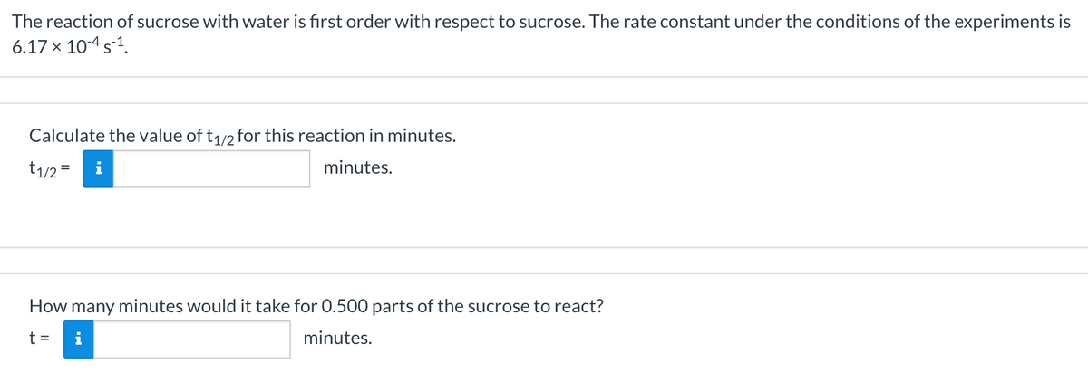 The reaction of sucrose with water is first order with respect to sucrose. The rate constant under the conditions of the experiments is
6.17 x 10-4 s-1.
Calculate the value of t1/2 for this reaction in minutes.
t1/2 =
minutes.
How many minutes would it take for 0.500 parts of the sucrose to react?
t =
i
minutes.
II
