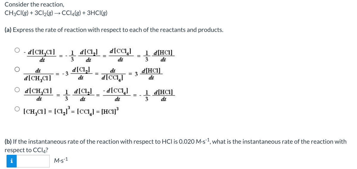 Consider the reaction,
CH3CI(g) + 3CI2(g) → CCI4(g) + 3HCI(g)
(a) Express the rate of reaction with respect to each of the reactants and products.
O - d[CH,C1]
1 d[Cl,]
_ d[cıI
d[CCLI
1 d[HC1]
3
dt
%3D
%D
dt
3
dt
dt
d[Cl,]
d[HC1]
dt
dt
dt
= -3
d[CH,C1]
d[CCLI
dt
d[CH,C1]
1 d[Cl,]
- d[cCL,I
1 d[HCl]_
dt
3
dt
3
dt
dt
(CH,C1] = [C1,l'= [CCı,I = [HC1]'
(b) If the instantaneous rate of the reaction with respect to HCl is 0.020 M•s1, what is the instantaneous rate of the reaction with
respect to CCI4?
M-s-1
