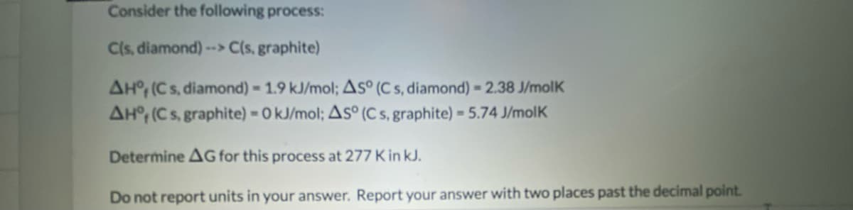 Consider the following process:
C(s, diamond) --> C(s, graphite)
AH°; (Cs, diamond) 1.9 kJ/mol; As° (C s, diamond) = 2.38 J/molK
AH° (Cs, graphite) = 0 kJ/mol; As° (C s, graphite) = 5.74 J/molK
Determine AG for this process at 277 K in kJ.
Do not report units in your answer. Report your answer with two places past the decimal point.
