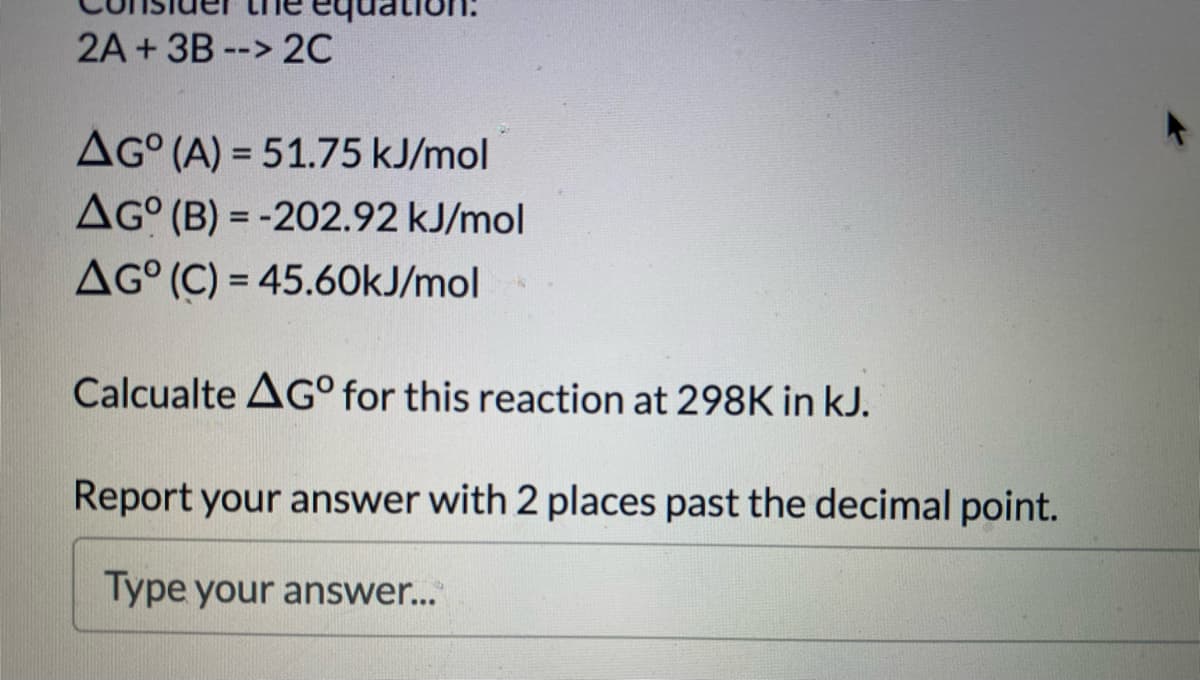 2A + 3B --> 2C
AG° (A) = 51.75 kJ/mol
AG° (B) = -202.92 kJ/mol
%3D
%3D
AG° (C) = 45.60kJ/mol
Calcualte AG° for this reaction at 298K in kJ.
Report your answer with 2 places past the decimal point.
Type your answer...
