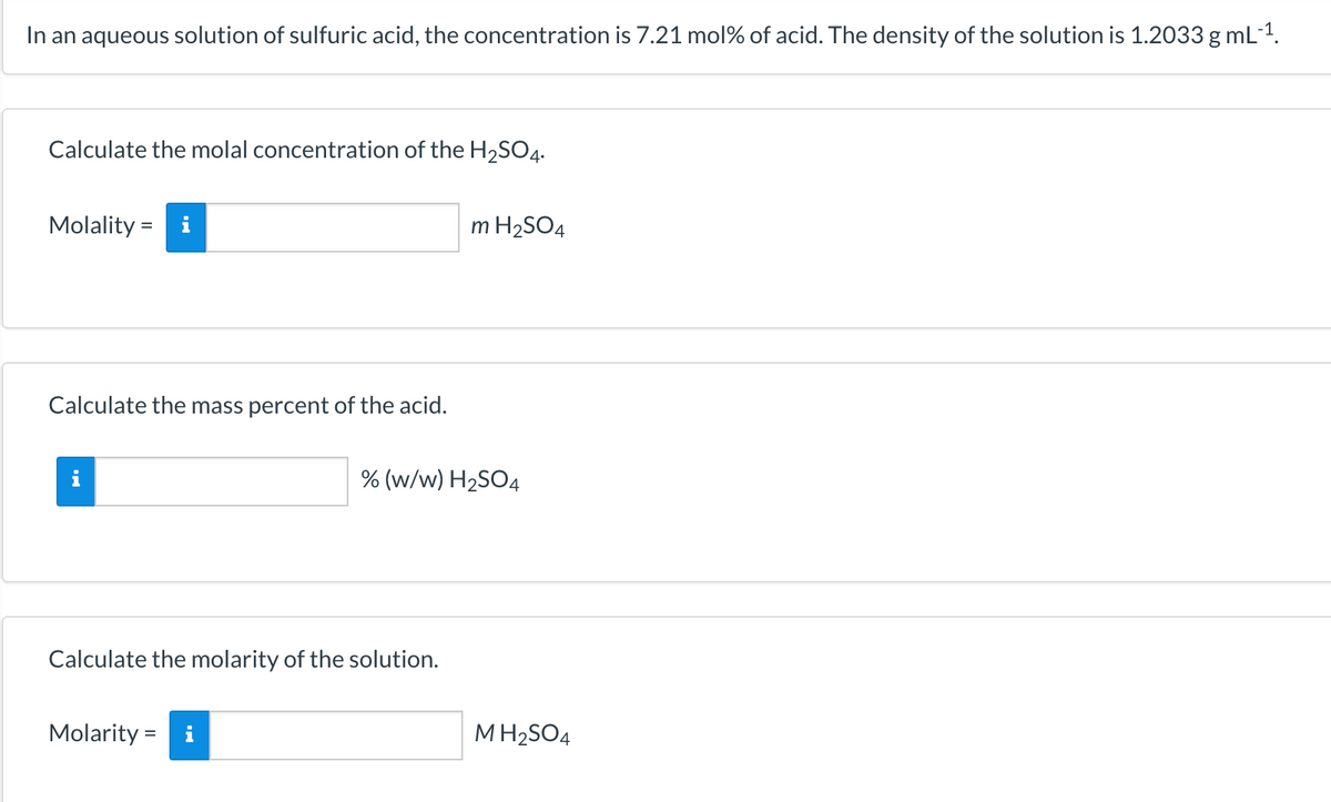 In an aqueous solution of sulfuric acid, the concentration is 7.21 mol% of acid. The density of the solution is 1.2033 g mL-1.
Calculate the molal concentration of the H2SO4.
Molality = i
m H2SO4
Calculate the mass percent of the acid.
% (w/w) H2SO4
Calculate the molarity of the solution.
Molarity =
MH2SO4
