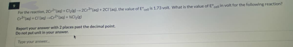 For the reaction, 2Cr2+ (aq) + Cl₂(g) →2Cr3+ (aq) + 2Cl(aq), the value of Eºcell is 1.73 volt. What is the value of Eº cell in volt for the following reaction?
Cr³+ (aq) + Cl(aq)-Cr2+ (aq) + Cl₂(g)
Report your answer with 2 places past the decimal point.
Do not put unit in your answer.
Type your answer.....