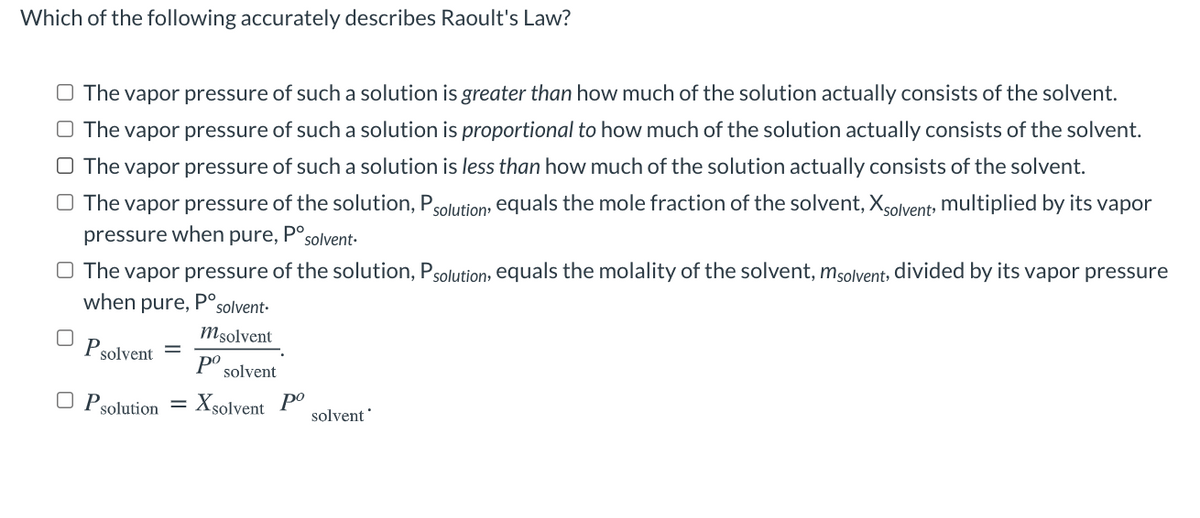 Which of the following accurately describes Raoult's Law?
O The vapor pressure of such a solution is greater than how much of the solution actually consists of the solvent.
O The vapor pressure of such a solution is proportional to how much of the solution actually consists of the solvent.
O The vapor pressure of such a solution is less than how much of the solution actually consists of the solvent.
O The vapor pressure of the solution, Psolution, equals the mole fraction of the solvent, Xsolvent multiplied by its vapor
pressure when pure,
solvent-
O The vapor pressure of the solution, Psolution:, equals the molality of the solvent, msolvent, divided by its vapor pressure
when pure, P°solvent-
Msolvent
Psolvent =
po
solvent
O Psolution =
: Xsolvent Po
solvent
