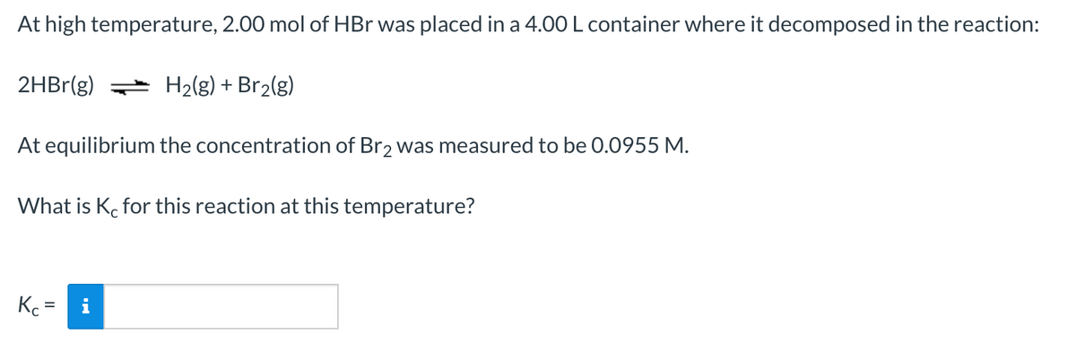 At high temperature, 2.00 mol of HBr was placed in a 4.00 L container where it decomposed in the reaction:
2HBr(g)
H2(g) + Br2(g)
At equilibrium the concentration of Br2 was measured to be 0.0955 M.
What is K. for this reaction at this temperature?
Kc =
i
