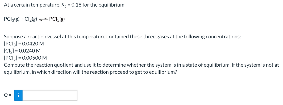 At a certain temperature, Ke = 0.18 for the equilibrium
PCI3(g) + Cl2(g)
PCI5(g)
Suppose a reaction vessel at this temperature contained these three gases at the following concentrations:
[PCI3] = 0.0420M
[Cl2] = 0.0240 M
[PCI5] = 0.00500 M
Compute the reaction quotient and use it to determine whether the system is in a state of equilibrium. If the system is not at
equilibrium, in which direction will the reaction proceed to get to equilibrium?
Q =
