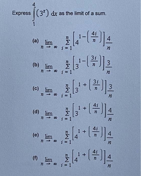 Express (3*) dx as the limit of a sum.
1
(a) lim
7200
(c) lim
72 →
(b) lim
7200 i = 1
(d) lim
72 →
(e) lim
720
4-()];
3i
2 (3' - (²) 13
Σ|3
22
n
(f) lim
2
1 = 1
3i
1
2,3¹ + ( ² )] 2
Σ|3
i = 1
n
Σ |3
i = 1
4
n
3 [(4+ (*)] 4/
i = 1
72 → 00 i = 1
1+
+ [4/2)
72
3
72
1 +
22
n