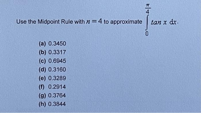 Use the Midpoint Rule with 2 = 4 to approximate
(a) 0.3450
(b) 0.3317
(c) 0.6945
(d) 0.3160
(e) 0.3289
(f) 0.2914
(g) 0.3764
(h) 0.3844
0
tan x dx.