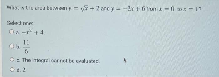 What is the area between y = √x + 2 and y = -3x + 6 from x = 0 to x = 1?
Select one:
O a.-x² + 4
11
6
O c. The integral cannot be evaluated.
O d. 2
O b.