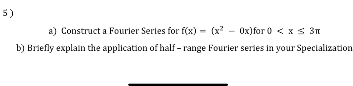 5)
a) Construct a Fourier Series for f(x) = (x² - 0x)for 0 < x < 3t
b) Briefly explain the application of half – range Fourier series in your Specialization
