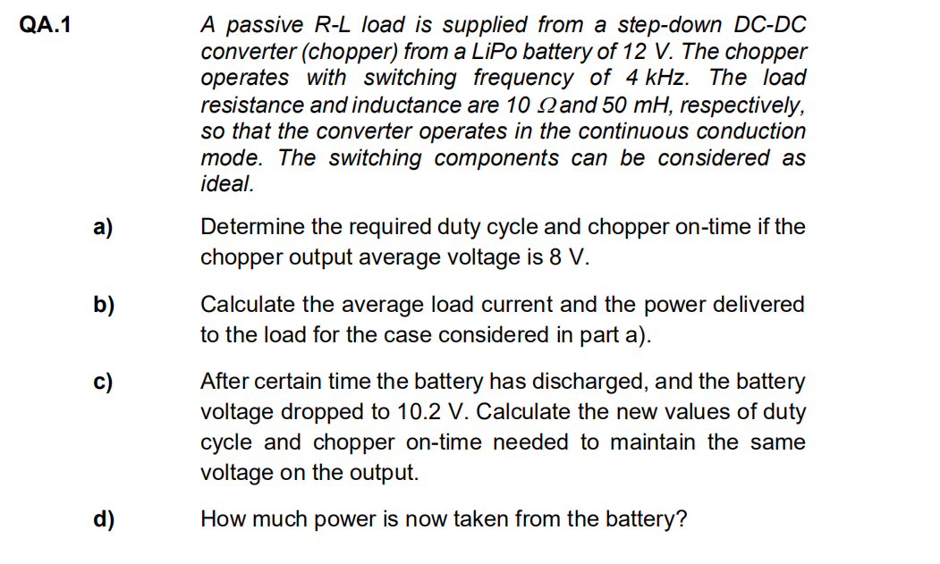 QA.1
a)
b)
c)
d)
A passive R-L load is supplied from a step-down DC-DC
converter (chopper) from a LiPo battery of 12 V. The chopper
operates with switching frequency of 4 kHz. The load
resistance and inductance are 10 and 50 mH, respectively,
so that the converter operates in the continuous conduction
mode. The switching components can be considered as
ideal.
Determine the required duty cycle and chopper on-time if the
chopper output average voltage is 8 V.
Calculate the average load current and the power delivered
to the load for the case considered in part a).
After certain time the battery has discharged, and the battery
voltage dropped to 10.2 V. Calculate the new values of duty
cycle and chopper on-time needed to maintain the same
voltage on the output.
How much power is now taken from the battery?