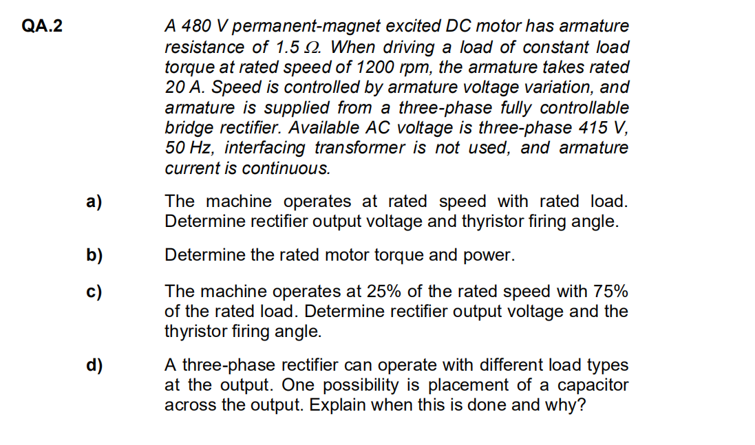 QA.2
a)
b)
c)
d)
A 480 V permanent-magnet excited DC motor has armature
resistance of 1.5 . When driving a load of constant load
torque at rated speed of 1200 rpm, the armature takes rated
20 A. Speed is controlled by armature voltage variation, and
armature is supplied from a three-phase fully controllable
bridge rectifier. Available AC voltage is three-phase 415 V,
50 Hz, interfacing transformer is not used, and armature
current is continuous.
The machine operates at rated speed with rated load.
Determine rectifier output voltage and thyristor firing angle.
Determine the rated motor torque and power.
The machine operates at 25% of the rated speed with 75%
of the rated load. Determine rectifier output voltage and the
thyristor firing angle.
A three-phase rectifier can operate with different load types
at the output. One possibility is placement of a capacitor
across the output. Explain when this is done and why?