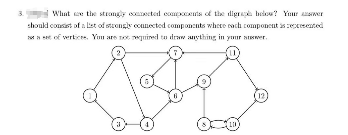 3.
What are the strongly connected components of the digraph below? Your answer
should consist of a list of strongly connected components where each component is represented
as a set of vertices. You are not required to draw anything in your answer.
7
11
5
12
3
4
6
10