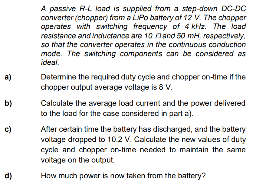 a)
b)
c)
d)
A passive R-L load is supplied from a step-down DC-DC
converter (chopper) from a LiPo battery of 12 V. The chopper
operates with switching frequency of 4 kHz. The load
resistance and inductance are 10 and 50 mH, respectively,
so that the converter operates in the continuous conduction
mode. The switching components can be considered as
ideal.
Determine the required duty cycle and chopper on-time if the
chopper output average voltage is 8 V.
Calculate the average load current and the power delivered
to the load for the case considered in part a).
After certain time the battery has discharged, and the battery
voltage dropped to 10.2 V. Calculate the new values of duty
cycle and chopper on-time needed to maintain the same
voltage on the output.
How much power is now taken from the battery?