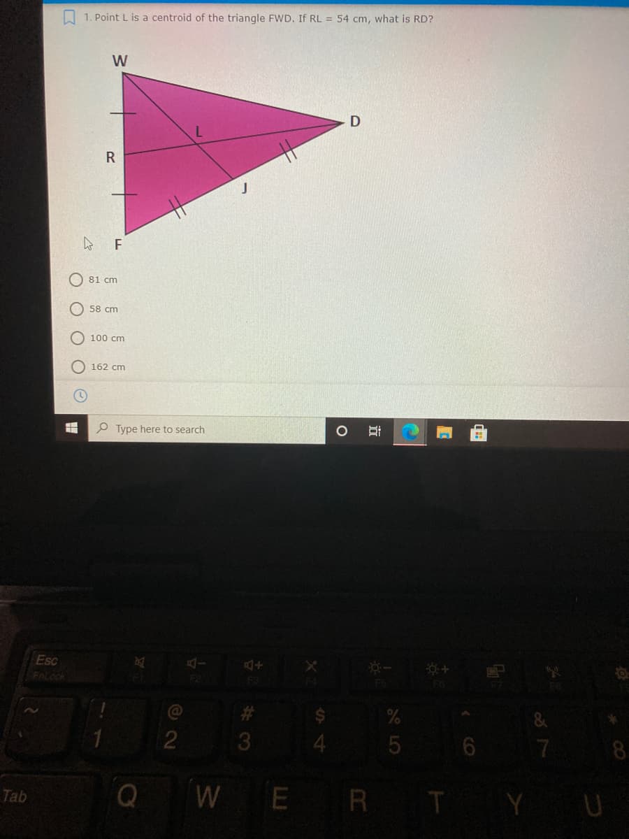 1. Point L is a centroid of the triangle FWD. If RL = 54 cm, what is RD?
W
R
81 cm
O 58 cm
O 100 cm
162 cm
P Type here to search
Esc
AI
FOLOck
FO
%23
3.
4
7
8
WER T Y U
Tab
O LO
近
O O
