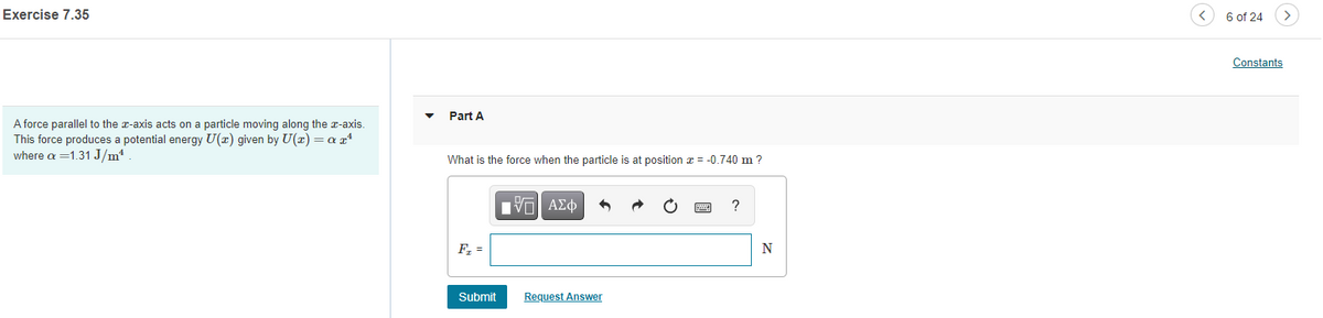 Exercise 7.35
A force parallel to the x-axis acts on a particle moving along the x-axis.
This force produces a potential energy U(x) given by U(x) = a x¹
where a = 1.31 J/m².
Part A
What is the force when the particle is at position x = -0.740 m ?
IT ΑΣΦ
N
F₁ =
Submit
Request Answer
6 of 24
Constants