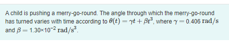 A child is pushing a merry-go-round. The angle through which the merry-go-round
has turned varies with time according to 0(t) = yt + ßt³, where y = 0.406 rad/s
and 8 = 1.30×10-² rad/s³.