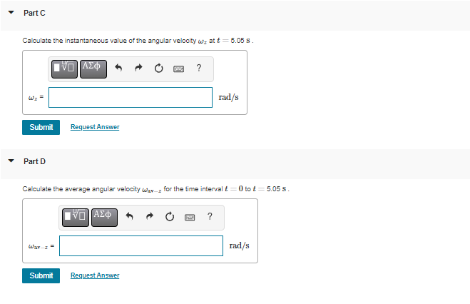 Part C
Calculate the instantaneous value of the angular velocity wz at t= 5.05 s.
1D ΑΣΦ
www
?
rad/s
Request Answer
Part D
Calculate the average angular velocity wav for the time interval t=0 to £= 5.05 s.
VD ΑΣΦ
?
Way =
rad/s
Submit
Request Answer
لیا
Submit