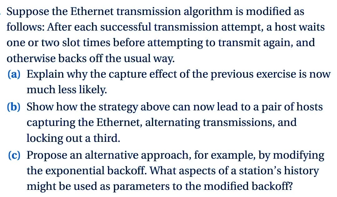 Suppose the Ethernet transmission algorithm is modified as
follows: After each successful transmission attempt, a host waits
one or two slot times before attempting to transmit again, and
otherwise backs off the usual way.
(a) Explain why the capture effect of the previous exercise is now
much less likely.
(b) Show how the strategy above can now lead to a pair of hosts
capturing the Ethernet, alternating transmissions, and
locking out a third.
(c) Propose an alternative approach, for example, by modifying
the exponential backoff. What aspects of a station's history
might be used as parameters to the modified backoff?