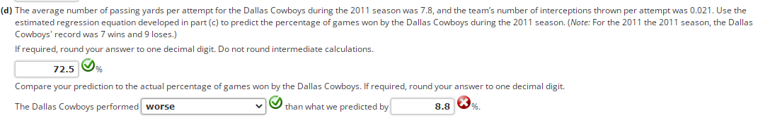 (d) The average number of passing yards per attempt for the Dallas Cowboys during the 2011 season was 7.8, and the team's number of interceptions thrown per attempt was 0.021. Use the
estimated regression equation developed in part (c) to predict the percentage of games won by the Dallas Cowboys during the 2011 season. (Note: For the 2011 the 2011 season, the Dallas
Cowboys' record was 7 wins and 9 loses.)
If required, round your answer to one decimal digit. Do not round intermediate calculations.
72.5
Compare your prediction to the actual percentage of games won by the Dallas Cowboys. If required, round your answer to one decimal digit.
The Dallas Cowboys performed worse
than what we predicted by
8.8
%.
