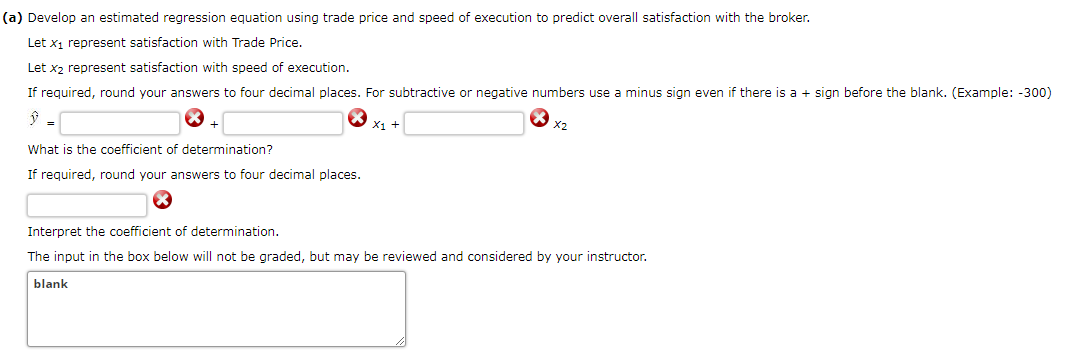 (a) Develop an estimated regression equation using trade price and speed of execution to predict overall satisfaction with the broker.
Let x1 represent satisfaction with Trade Price.
Let x2 represent satisfaction with speed of execution.
If required, round your answers to four decimal places. For subtractive or negative numbers use a minus sign even if there is a + sign before the blank. (Example: -300)
X1 +
x2
=
What is the coefficient of determination?
If required, round your answers to four decimal places.
Interpret the coefficient of determination.
The input in the box below will not be graded, but may be reviewed and considered by your instructor.
blank
