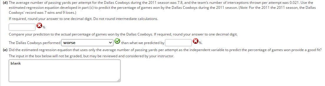 (d) The average number of passing yards per attempt for the Dallas Cowboys during the 2011 season was 7.8, and the team's number of interceptions thrown per attempt was 0.021. Use the
estimated regression equation developed in part (c) to predict the percentage of games won by the Dallas Cowboys during the 2011 season. (Note: For the 2011 the 2011 season, the Dallas
Cowboys' record was 7 wins and 9 loses.)
If required, round your answer to one decimal digit. Do not round intermediate calculations.
%
Compare your prediction to the actual percentage of games won by the Dallas Cowboys. If required, round your answer to one decimal digit.
The Dallas Cowboys performed worse
than what we predicted by
(e) Did the estimated regression equation that uses only the average number of passing yards per attempt as the independent variable to predict the percentage of games won provide a good fit?
The input in the box below will not be graded, but may be reviewed and considered by your instructor.
blank
