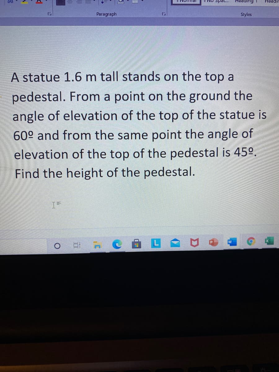 INomia
buippaH
Headi
eds ON
Paragraph
Styles
A statue 1.6 m tall stands on the top a
pedestal. From a point on the ground the
angle of elevation of the top of the statue is
60° and from the same point the angle of
elevation of the top of the pedestal is 45º.
Find the height of the pedestal.

