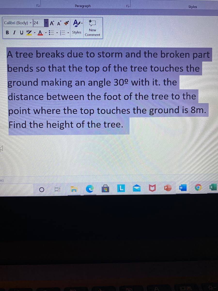 Paragraph
Styles
Calibri (Body) 24
A A
New
BIU a A EE-Styles
Comment
A tree breaks due to storm and the broken part
bends so that the top of the tree touches the
ground making an angle 30° with it. the
distance between the foot of the tree to the
point where the top touches the ground is 8m.
Find the height of the tree.
es)
