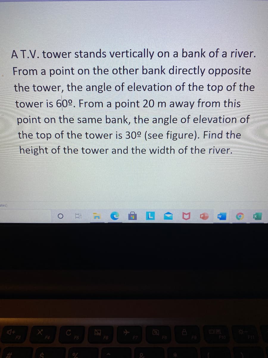 AT.V. tower stands vertically on a bank of a river.
From a point on the other bank directly opposite
the tower, the angle of elevation of the top of the
tower is 60°. From a point 20 m away from this
point on the same bank, the angle of elevation of
the top of the tower is 30° (see figure). Find the
height of the tower and the width of the river.
ates)
F3
F4
F5
F6
F7
F8
F9
F10
F11
%23
