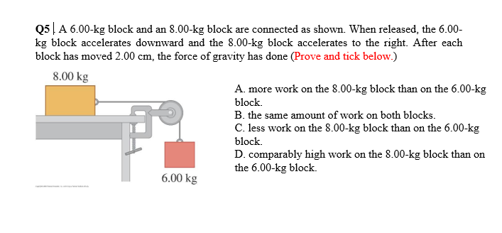Q5 | A 6.00-kg block and an 8.00-kg block are connected as shown. When released, the 6.00-
kg block accelerates downward and the 8.00-kg block accelerates to the right. After each
block has moved 2.00 cm, the force of gravity has done (Prove and tick below.)
8.00 kg
A. more work on the 8.00-kg block than on the 6.00-kg
block.
B. the same amount of work on both blocks.
C. less work on the 8.00-kg block than on the 6.00-kg
block.
D. comparably high work on the 8.00-kg block than on
the 6.00-kg block.
6.00 kg
