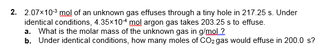 2. 2.07x103 mol of an unknown gas effuses through a tiny hole in 217.25 s. Under
identical conditions, 4.35x104 mol argon gas takes 203.25 s to effuse.
a. What is the molar mass of the unknown gas in g/mol.2
b. Under identical conditions, how many moles of CO2 gas would effuse in 200.0 s?
