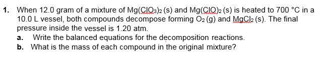 1. When 12.0 gram of a mixture of Mg(CIO:)2 (s) and Mg(CIQ)2 (s) is heated to 700 °C in a
10.0 L vessel, both compounds decompose forming O2 (g) and MgCk (s). The final
pressure inside the vessel is 1.20 atm.
Write the balanced equations for the decomposition reactions.
b. What is the mass of each compound in the original mixture?
а.
