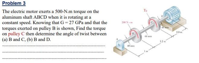 Problem 3
Te
The electric motor exerts a 500-N.m torque on the
aluminum shaft ABCD when it is rotating at a
constant speed. Knowing that G = 27 GPa and that the
torques exerted on pulley B is shown, Find the torque
on pulley C then determine the angle of twist between
(a) B and C, (b) B and D.
200 N.
48 mm
0.9 m
44 mm
1.2 m
40
1 m
...........
