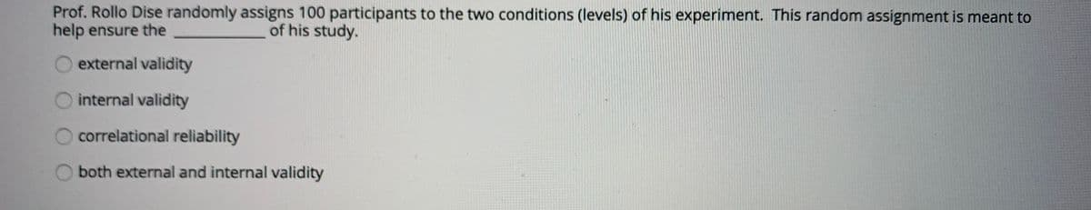 Prof. Rollo Dise randomly assigns 100 participants to the two conditions (levels) of his experiment. This random assignment is meant to
help ensure the
of his study.
external validity
O internal validity
correlational reliability
both external and internal validity
