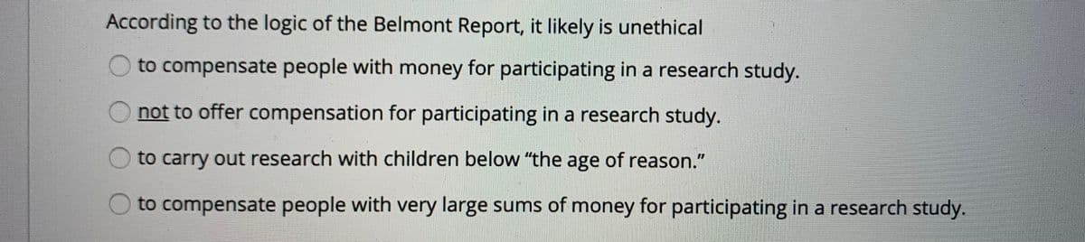 According to the logic of the Belmont Report, it likely is unethical
Oto compensate people with money for participating in a research study.
not to offer compensation for participating in a research study.
to carry out research with children below "the age of reason."
to compensate people with very large sums of money for participating in a research study.
