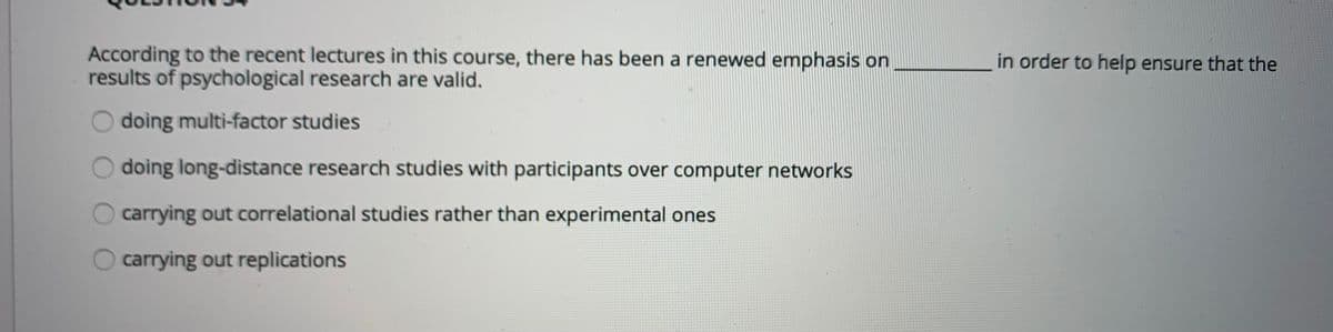 According to the recent lectures in this course, there has been a renewed emphasis on
results of psychological research are valid.
in order to help ensure that the
doing multi-factor studies
doing long-distance research studies with participants over computer networks
carrying out correlational studies rather than experimental ones
carrying out replications
