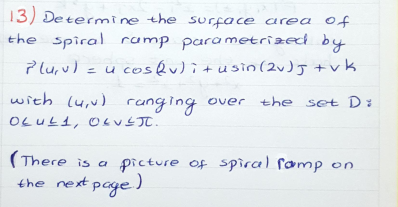 13) Determine the surface area of
the spiral ramp parametrized by
Plu,u) =u cosQu)i+usin(2J +vk
with (u,v) runging over the set Di
OLUL1, OLUJ.
(There is a picture of spiral ramp on
the next page)
