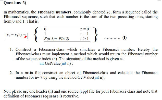 Questions 3)
In mathematics, the Fibonacci numbers, commonly denoted F., form a sequence called the
Fibonacci sequence, such that each number is the sum of the two preceding ones, starting
from 0 and 1. That is,
n =0
F.= F(n) ¬
1
n = 1
F(n-1)+ F(n-2)
n>1
(I)
1. Construct a Fibonacci-class which simulates a Fibonacci number. Hereby the
Fibonacci-class must implement a method which would return the Fibonacci number
of the sequence index (n). The signature of the method is given as
int GetValue(int n);
2. In a main file construct an object of Fibonacci-class and calculate the Fibonacci
number for n= 7 by using the method GetValue(int n) ;
Not: please use one header (h) and one source (cpp) file for your Fibonacci-class and note that
definition of Fibonacci sequence is recursive.
