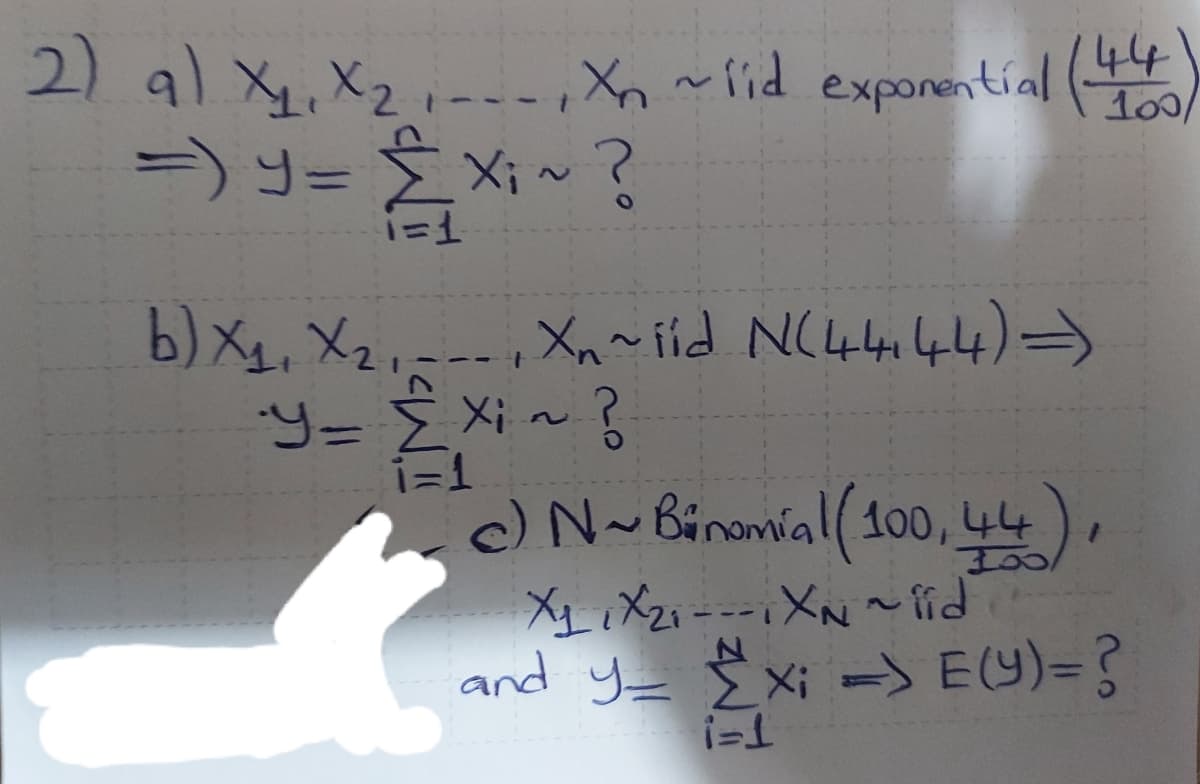 2) al X,X2-
=) y= £Xi~ ?
,Xn ~lid exporen tíal (
4
b) X4, X2,--
Xn ~íid N(44144))
d=2~る
i=1
ON-Binamial(100, 44,
XL iXzi---i XN~ Pid
and y E xi => E(Y)=?
T=!

