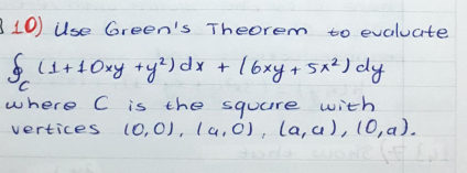310) Use Green's Theorem
to evaluate
S+10xy +yt)dx + 16xy+ 5x²) dy
+16xy.
+ 5x?) dy
where C is the squure with
vertices (O,0), lu, Ó), la, a), 10,a).
