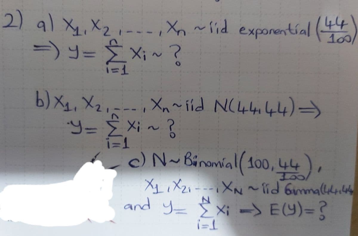 2) al X4, X2,-.,Xn ~lid exporentíal (
१ xK2॥
100/
=)y= ÈXi~?
E Xi~?
b) Xy, X2,=--
Xn ~ íld N(44i44)→
i=1
c) N~Binamial ( 100, 44),
XL ,Xzi---XN ~lid 6mallily
and y= E Xi -S E(Y)=?
7.
T=!
