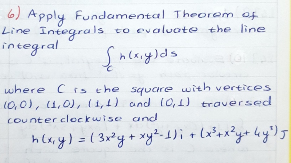 6) Apply Fundamental Theorem of
Line Integrals
integral
to evaluate the line
Shcxry)ds
C
ल
where C is the square with vertices
10,0), (1,0), (1,4) and 10,1) traversed
Counter clockwise and
h (x,y) =( 3x²y+ xy%-1)i + lx²+x?y+ ky') f

