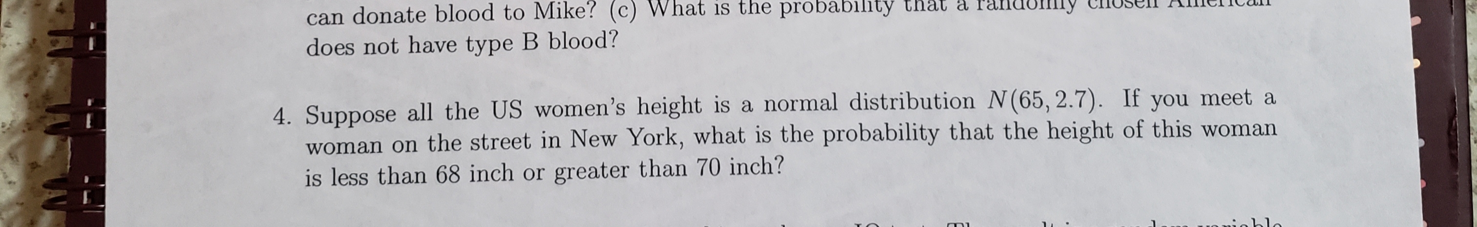 can donate blood to Mike? (c) What is the probability that a randomiy closen A
does not have type B blood?
4. Suppose all the US women's height is a normal distribution N(65, 2.7). If you meet a
woman on the street in New York, what is the probability that the height of this woman
is less than 68 inch or greater than 70 inch?
