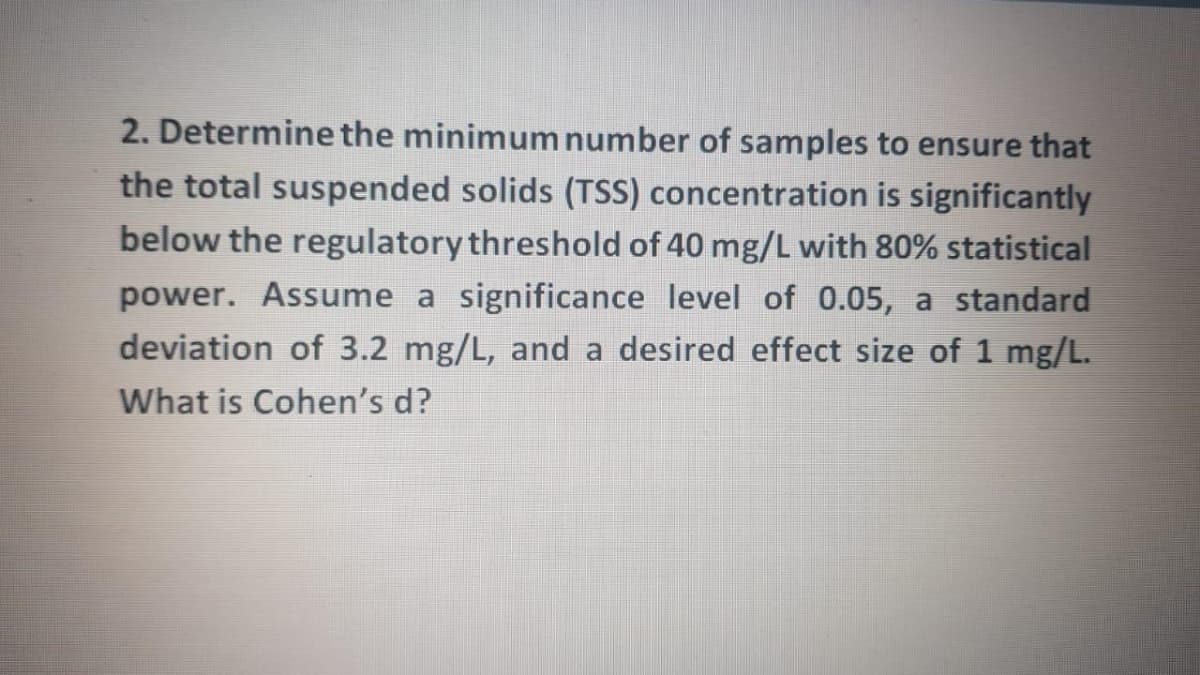 2. Determine the minimum number of samples to ensure that
the total suspended solids (TSS) concentration is significantly
below the regulatory threshold of 40 mg/L with 80% statistical
power. Assume a significance level of 0.05, a standard
deviation of 3.2 mg/L, and a desired effect size of 1 mg/L.
What is Cohen's d?

