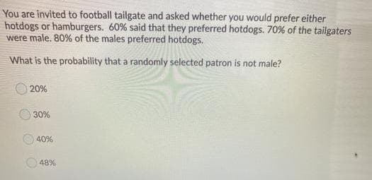 You are invited to football tailgate and asked whether you would prefer either
hotdogs or hamburgers. 60% said that they preferred hotdogs. 70% of the tailgaters
were male. 80% of the males preferred hotdogs.
What is the probability that a randomly selected patron is not male?
20%
30%
40%
48%
