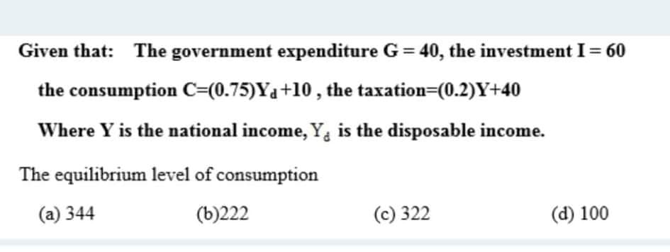 Given that: The government expenditure G = 40, the investment I= 60
the consumption C=(0.75)Y4+10 , the taxation=(0.2)Y+40
Where Y is the national income, Y, is the disposable income.
The equilibrium level of consumption
(a) 344
(b)222
(c) 322
(d) 100
